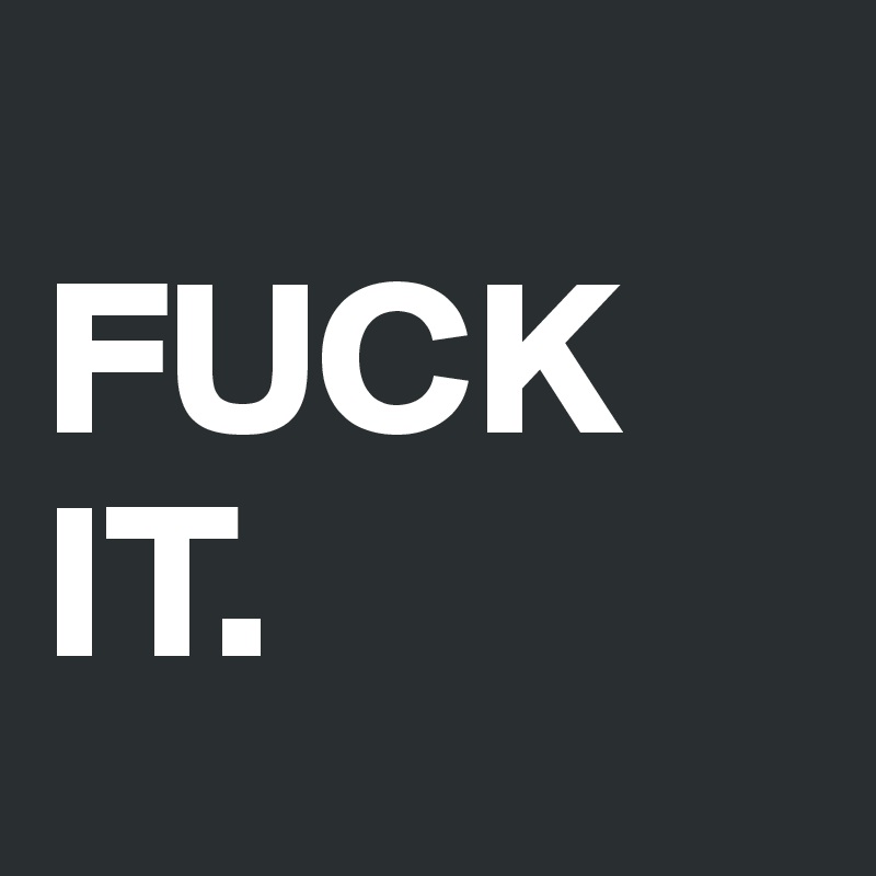 
FUCK       IT.