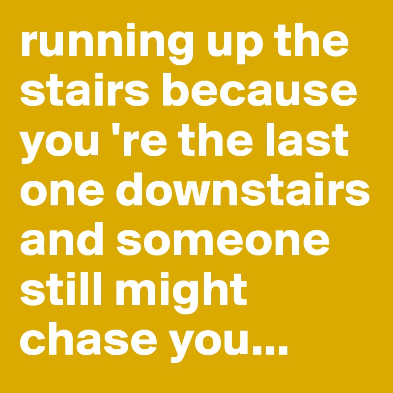 running up the stairs because you 're the last one downstairs and someone still might chase you...