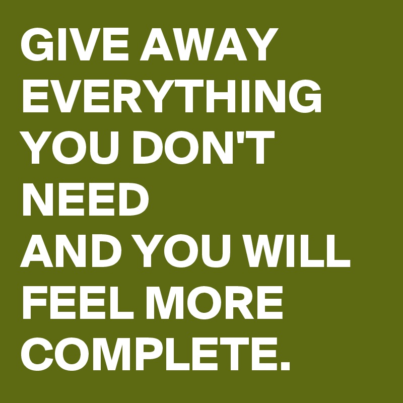 GIVE AWAY EVERYTHING YOU DON'T NEED 
AND YOU WILL FEEL MORE COMPLETE.
