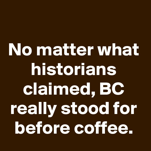 
No matter what historians claimed, BC really stood for before coffee.