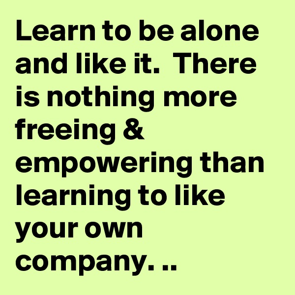 Learn to be alone and like it.  There is nothing more freeing & empowering than learning to like your own company. ..
