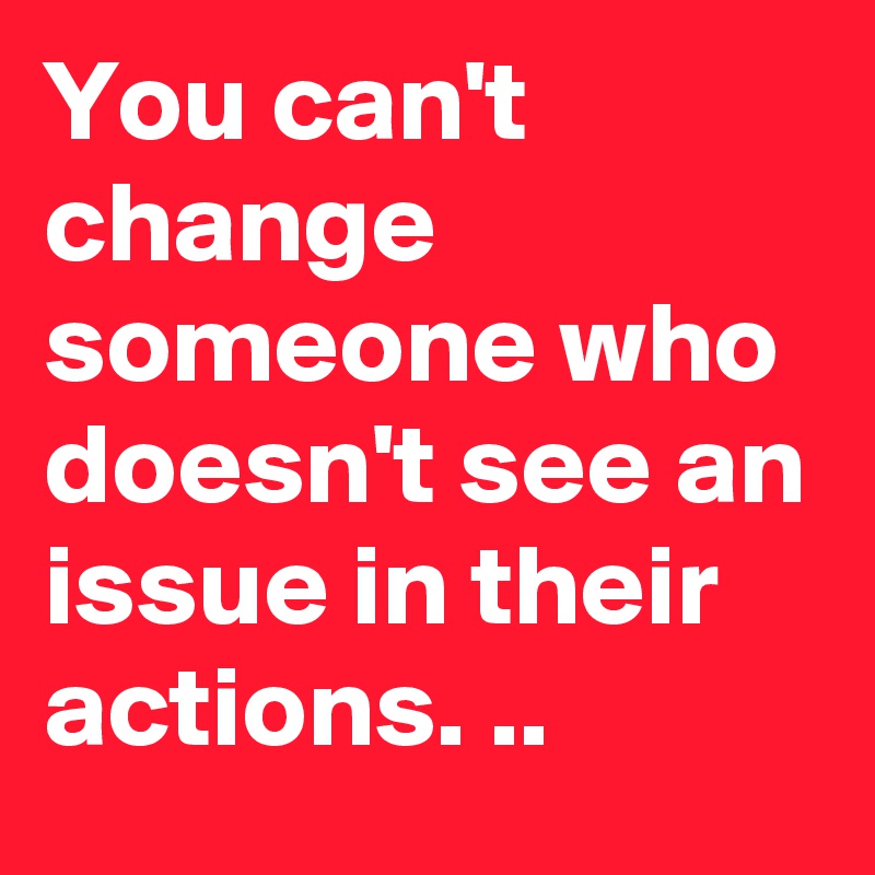 You can't change someone who doesn't see an issue in their actions. ..