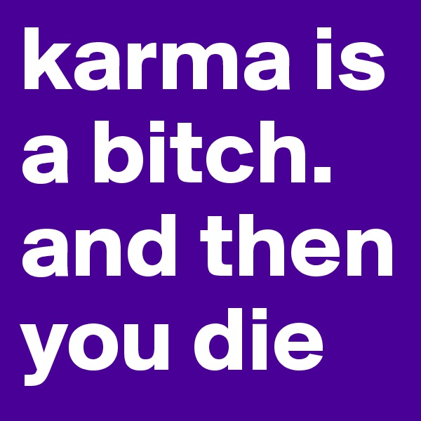 karma is a bitch. and then you die