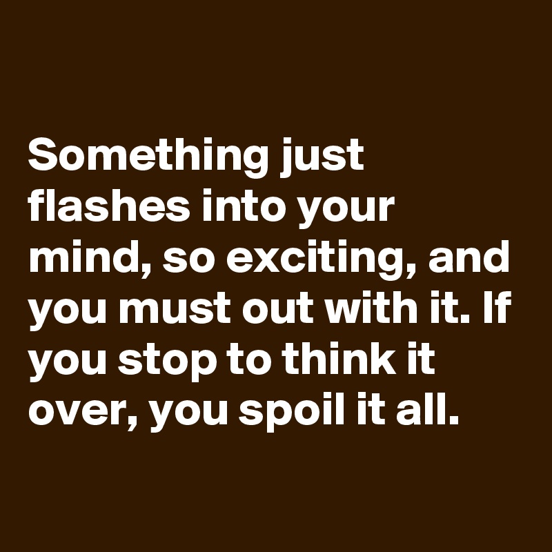 

Something just flashes into your mind, so exciting, and you must out with it. If you stop to think it over, you spoil it all.
