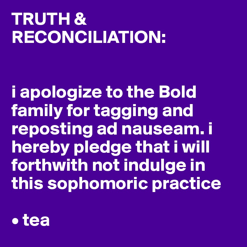 TRUTH & RECONCILIATION: 


i apologize to the Bold family for tagging and reposting ad nauseam. i hereby pledge that i will forthwith not indulge in this sophomoric practice 

• tea 