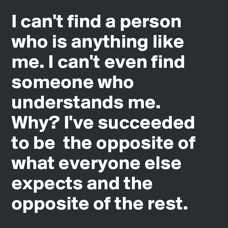 I can't find a person who is anything like me. I can't even find someone who understands me. Why? I've succeeded to be  the opposite of what everyone else expects and the opposite of the rest.