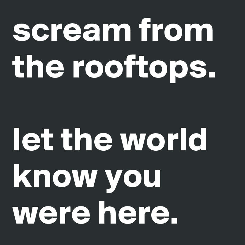 scream from the rooftops.

let the world know you were here.