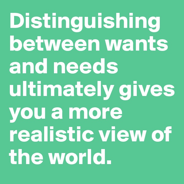 Distinguishing between wants and needs ultimately gives you a more realistic view of the world. 