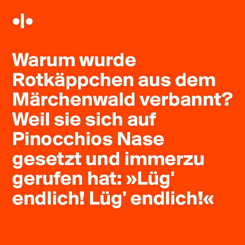 •|•

Warum wurde Rotkäppchen aus dem Märchenwald verbannt?
Weil sie sich auf Pinocchios Nase gesetzt und immerzu gerufen hat: »Lüg' endlich! Lüg' endlich!«
