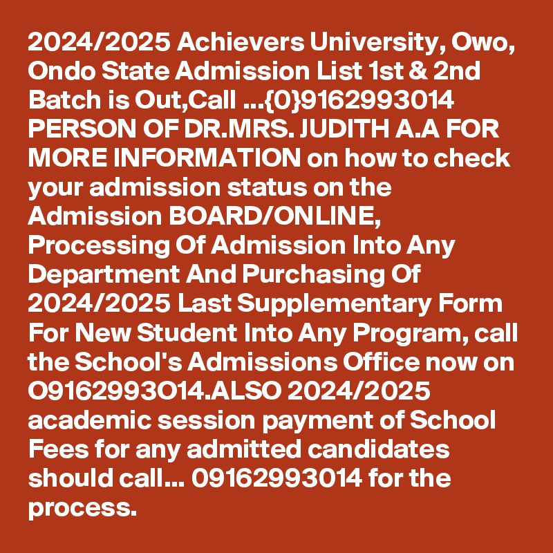 2024/2025 Achievers University, Owo, Ondo State Admission List 1st & 2nd Batch is Out,Call ...{0}9162993014 PERSON OF DR.MRS. JUDITH A.A FOR MORE INFORMATION on how to check your admission status on the Admission BOARD/ONLINE, Processing Of Admission Into Any Department And Purchasing Of 2024/2025 Last Supplementary Form For New Student Into Any Program, call the School's Admissions Office now on O9162993O14.ALSO 2024/2025 academic session payment of School Fees for any admitted candidates should call... 09162993014 for the process.