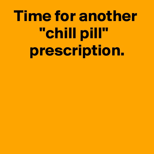 Time for another "chill pill" 
 prescription.




