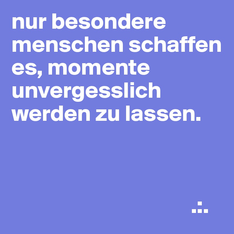 nur besondere menschen schaffen es, momente unvergesslich werden zu lassen.



                                       .:.
