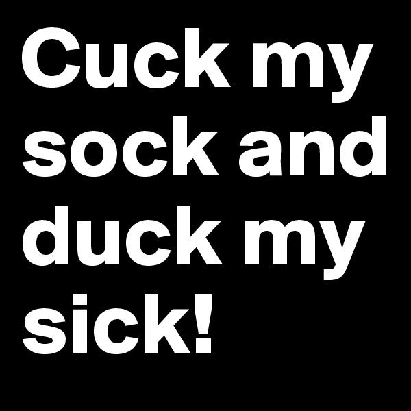Cuck my sock and duck my sick!