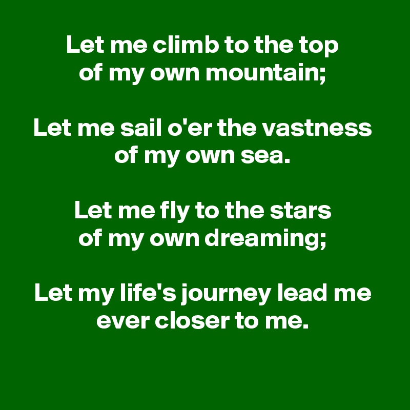 Let me climb to the top
of my own mountain;

Let me sail o'er the vastness of my own sea.

Let me fly to the stars
of my own dreaming;

Let my life's journey lead me
ever closer to me.


