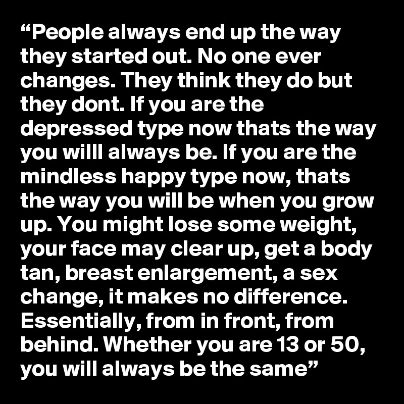 “People always end up the way they started out. No one ever changes. They think they do but they dont. If you are the depressed type now thats the way you willl always be. If you are the mindless happy type now, thats the way you will be when you grow up. You might lose some weight, your face may clear up, get a body tan, breast enlargement, a sex change, it makes no difference. Essentially, from in front, from behind. Whether you are 13 or 50, you will always be the same”