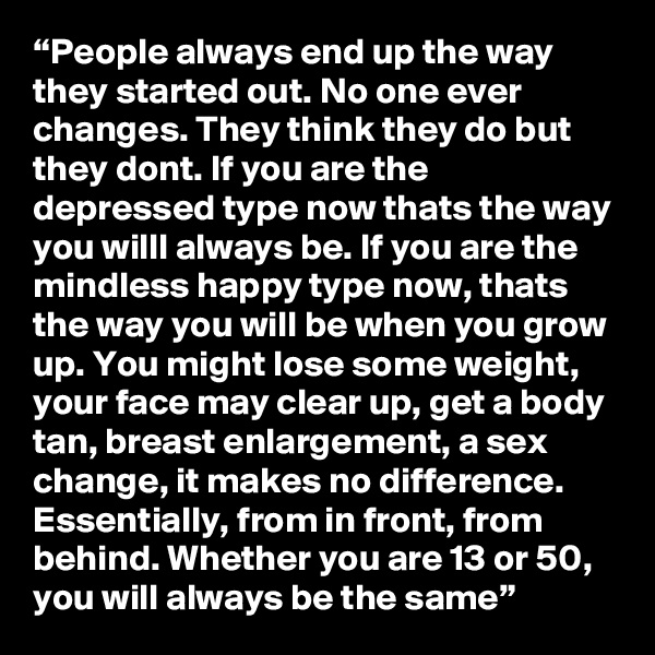 “People always end up the way they started out. No one ever changes. They think they do but they dont. If you are the depressed type now thats the way you willl always be. If you are the mindless happy type now, thats the way you will be when you grow up. You might lose some weight, your face may clear up, get a body tan, breast enlargement, a sex change, it makes no difference. Essentially, from in front, from behind. Whether you are 13 or 50, you will always be the same”