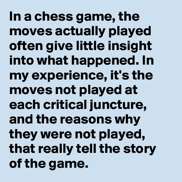 In a chess game, the moves actually played often give little insight into what happened. In my experience, it's the moves not played at each critical juncture, and the reasons why they were not played, that really tell the story of the game.