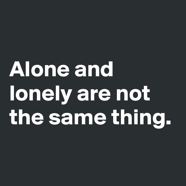 

Alone and lonely are not the same thing.
