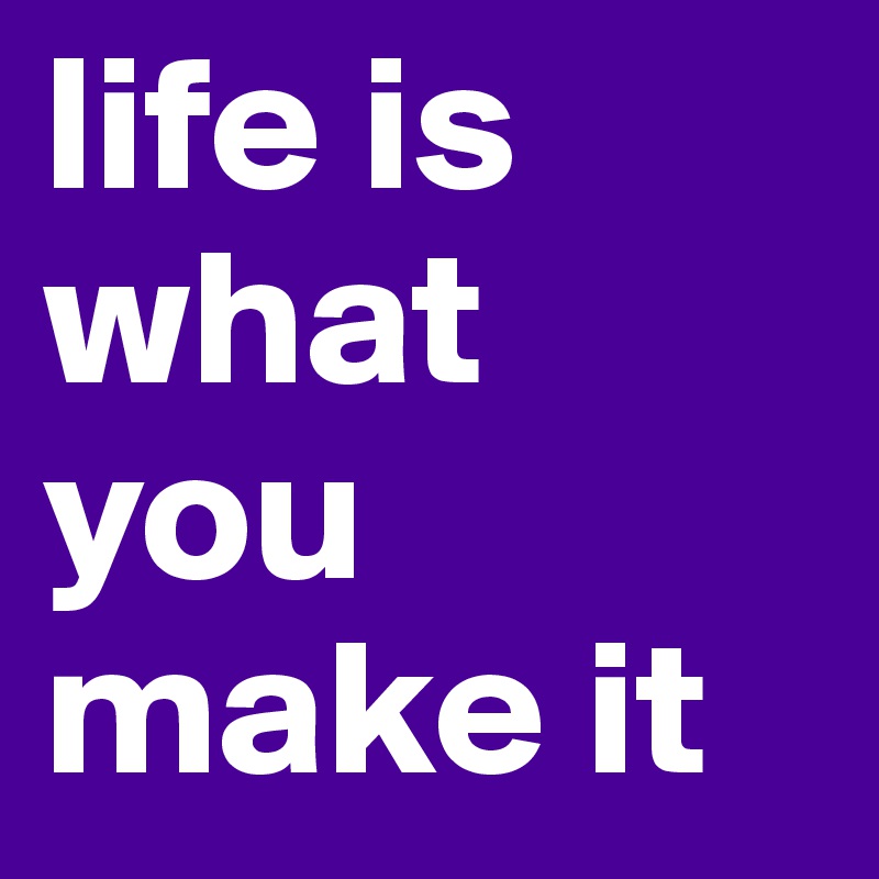 life is what you make it