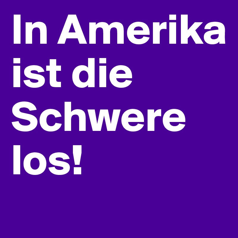 In Amerika ist die Schwere los!