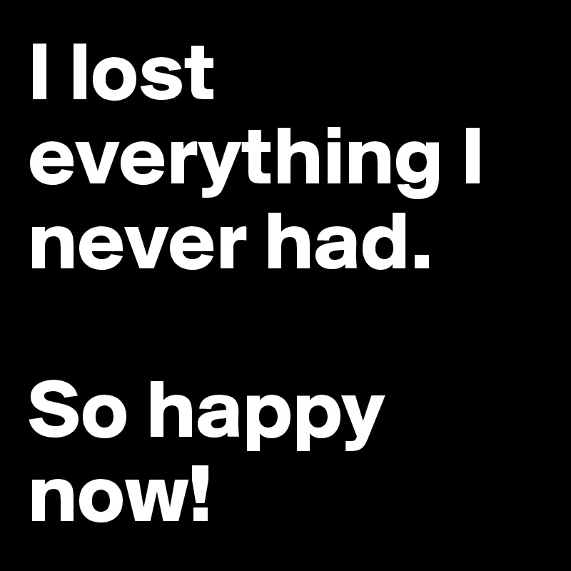 I lost everything I never had. 

So happy now!