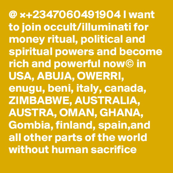@ ×+2347060491904 I want to join occult/illuminati for money ritual, political and spiritual powers and become rich and powerful now© in USA, ABUJA, OWERRI, enugu, beni, italy, canada, ZIMBABWE, AUSTRALIA, AUSTRA, OMAN, GHANA, Gombia, finland, spain,and all other parts of the world  without human sacrifice