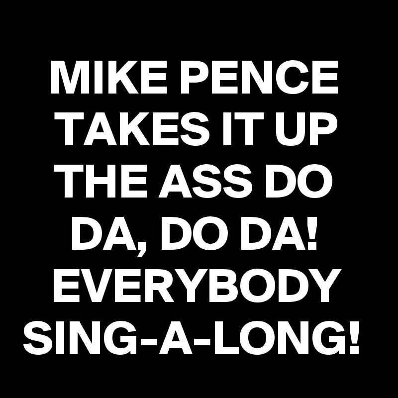 MIKE PENCE TAKES IT UP THE ASS DO DA, DO DA! EVERYBODY SING-A-LONG! 