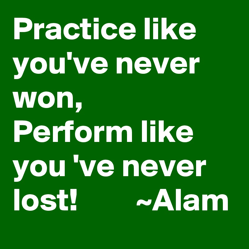 Practice like you've never won,      Perform like you 've never lost!         ~Alam 