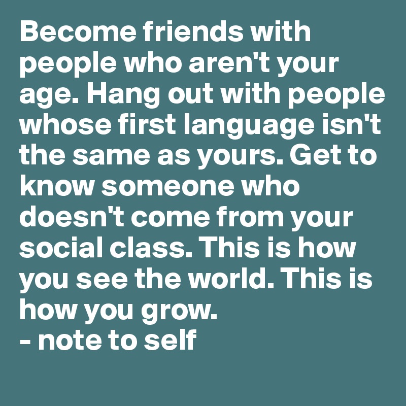 Become friends with people who aren't your age. Hang out with people whose first language isn't the same as yours. Get to know someone who doesn't come from your social class. This is how you see the world. This is how you grow.
- note to self 