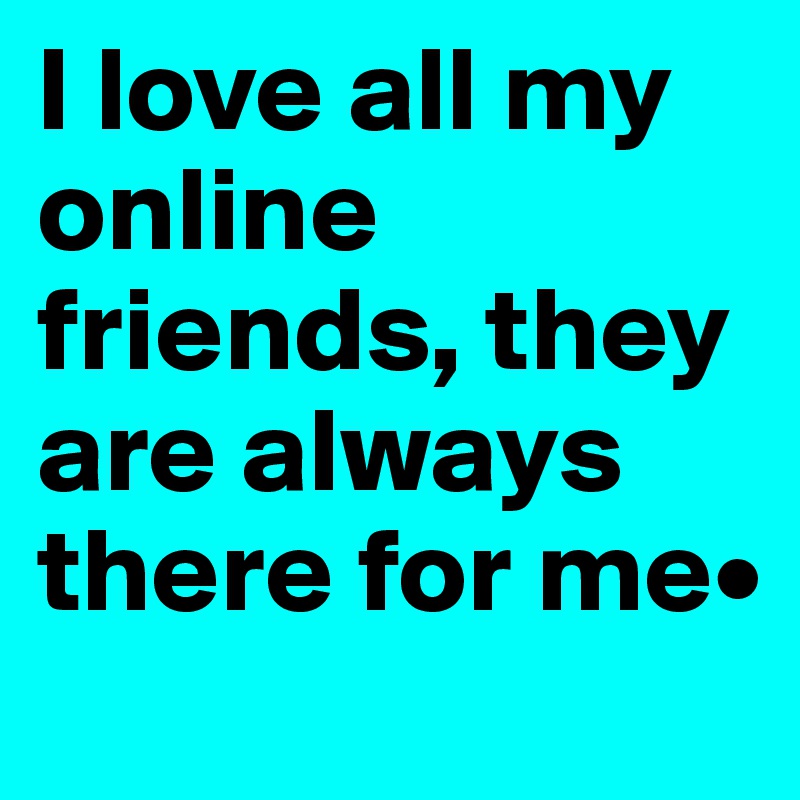 I love all my online friends, they are always there for me•