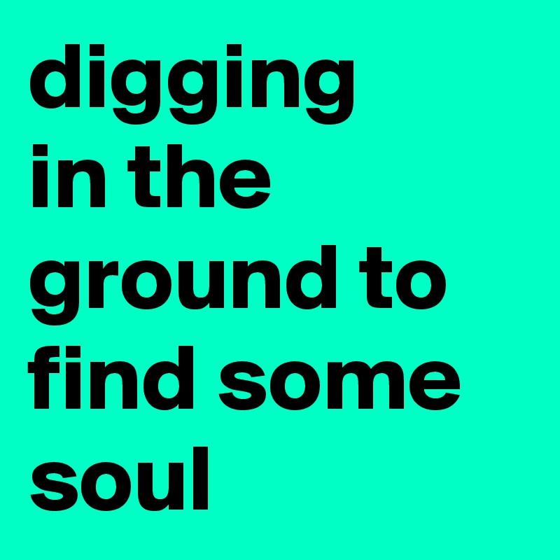 digging     in the ground to find some soul