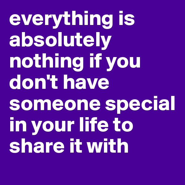 everything is absolutely nothing if you don't have someone special in your life to share it with