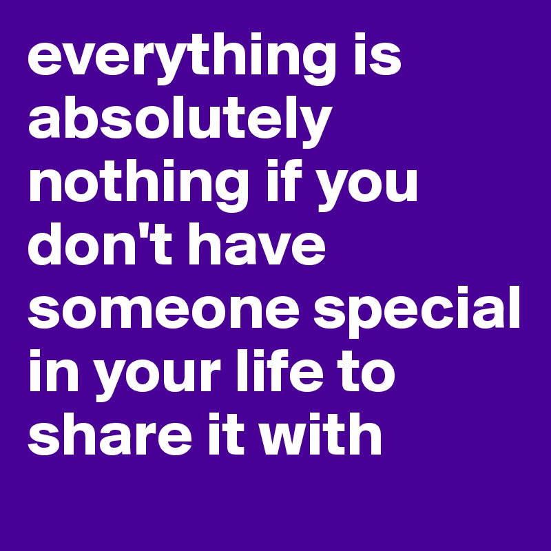 everything is absolutely nothing if you don't have someone special in your life to share it with