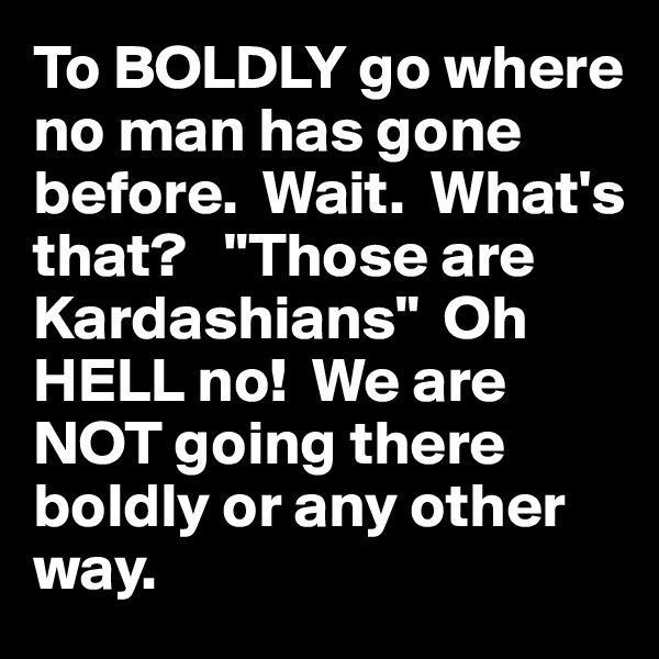 To BOLDLY go where no man has gone before.  Wait.  What's that?   "Those are Kardashians"  Oh HELL no!  We are NOT going there boldly or any other way.  