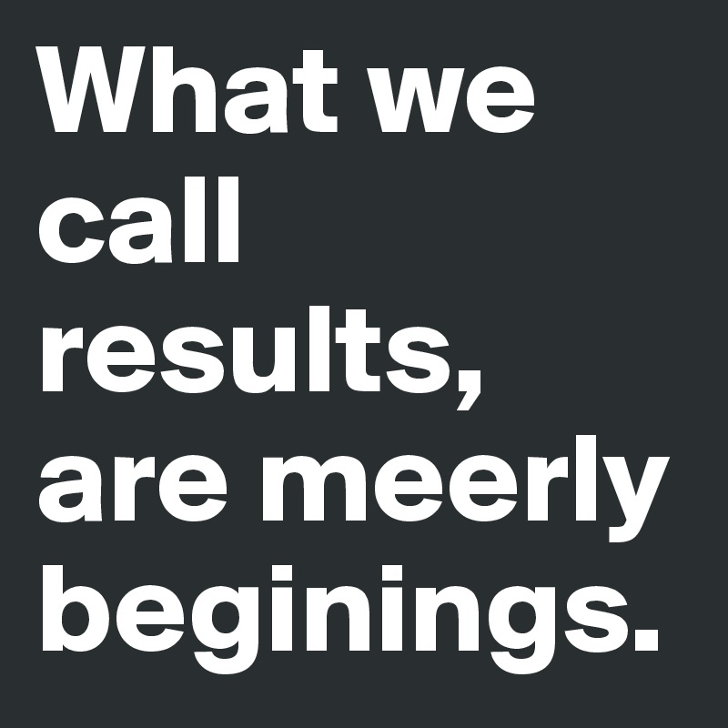 What we call results, are meerly beginings.