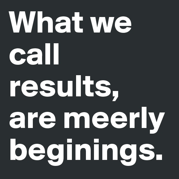 What we call results, are meerly beginings.