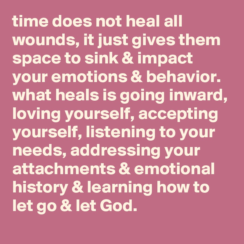 time does not heaI all wounds, it just gives them space to sink & impact your emotions & behavior. what heals is going inward, loving yourself, accepting yourself, listening to your needs, addressing your attachments & emotional history & learning how to let go & let God.