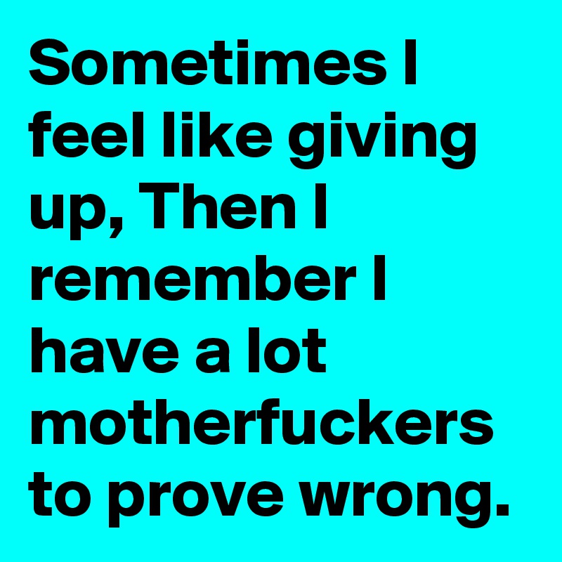 Sometimes I feel like giving up, Then I remember I have a lot motherfuckers to prove wrong.