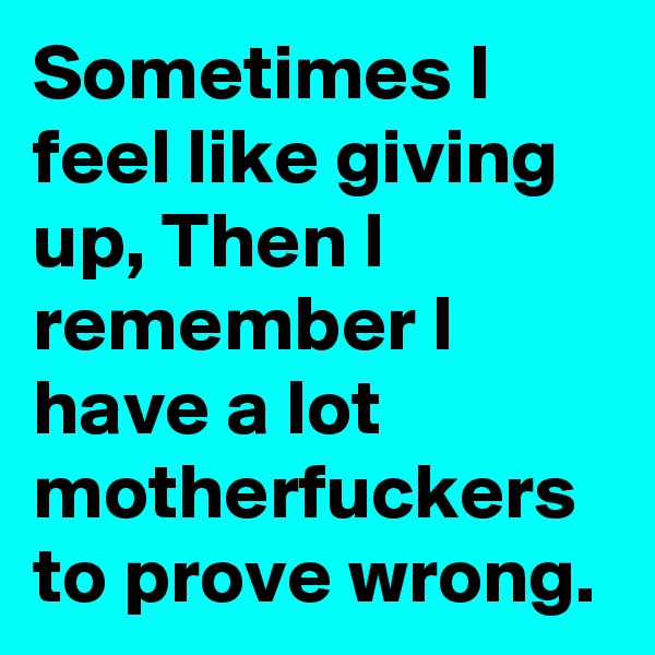 Sometimes I feel like giving up, Then I remember I have a lot motherfuckers to prove wrong.