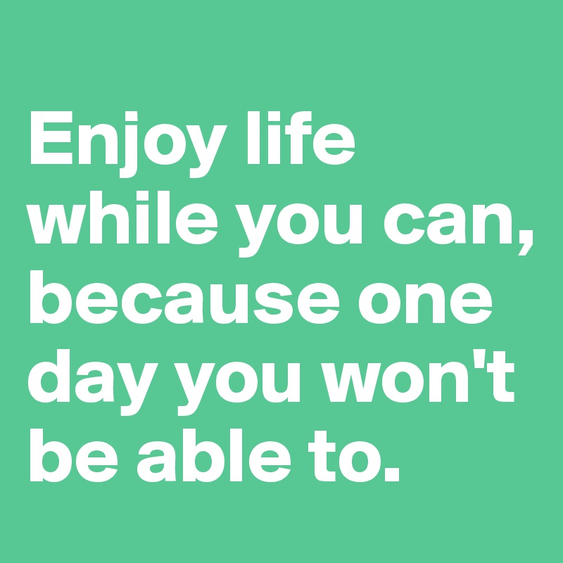 
Enjoy life while you can, because one day you won't be able to.