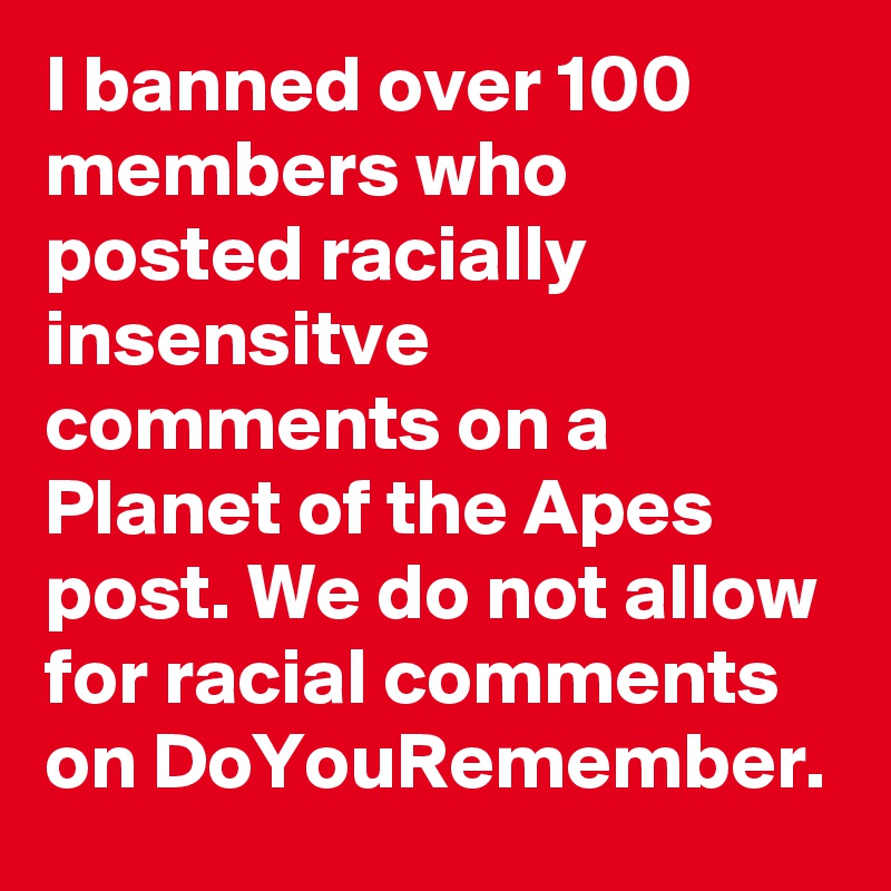 I banned over 100 members who posted racially insensitve comments on a Planet of the Apes post. We do not allow for racial comments on DoYouRemember. 