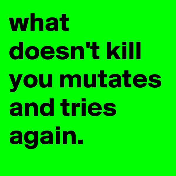 what doesn't kill you mutates and tries again.