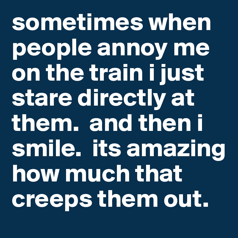 sometimes when people annoy me on the train i just stare directly at them.  and then i smile.  its amazing how much that creeps them out.