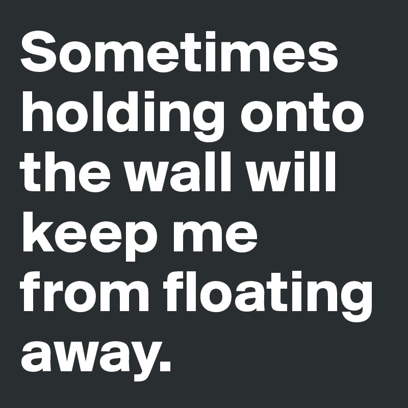 Sometimes holding onto the wall will keep me from floating away.  