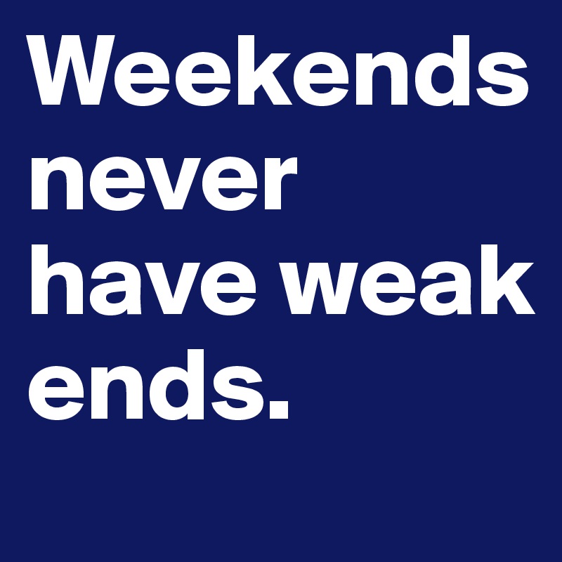 Weekends never have weak ends. 