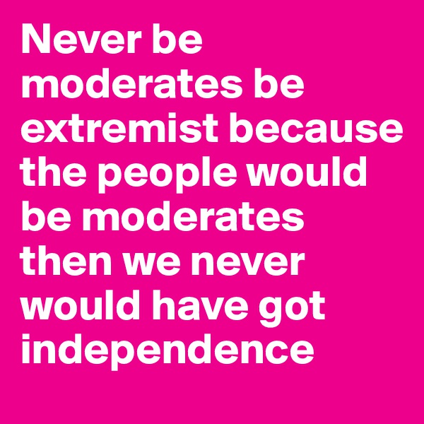 Never be moderates be extremist because the people would be moderates then we never would have got independence