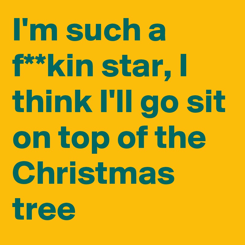 I'm such a f**kin star, I think I'll go sit on top of the Christmas tree 