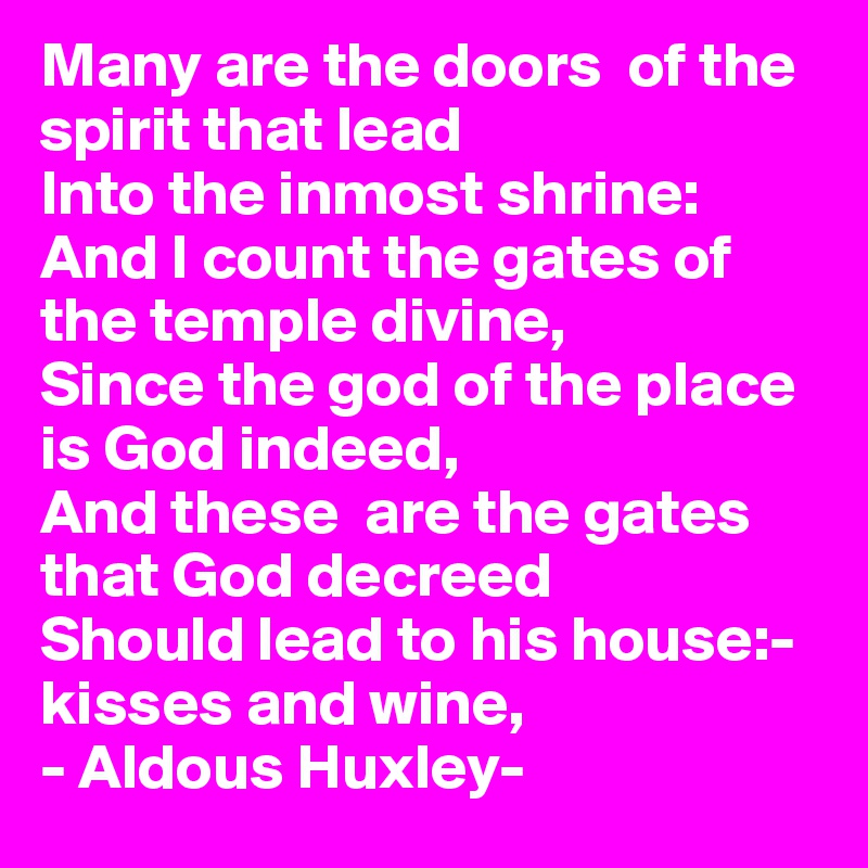 Many are the doors  of the spirit that lead
Into the inmost shrine:
And I count the gates of the temple divine,
Since the god of the place is God indeed,
And these  are the gates that God decreed
Should lead to his house:- kisses and wine,
- Aldous Huxley-