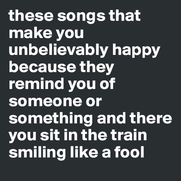 these songs that make you unbelievably happy because they remind you of someone or something and there you sit in the train smiling like a fool