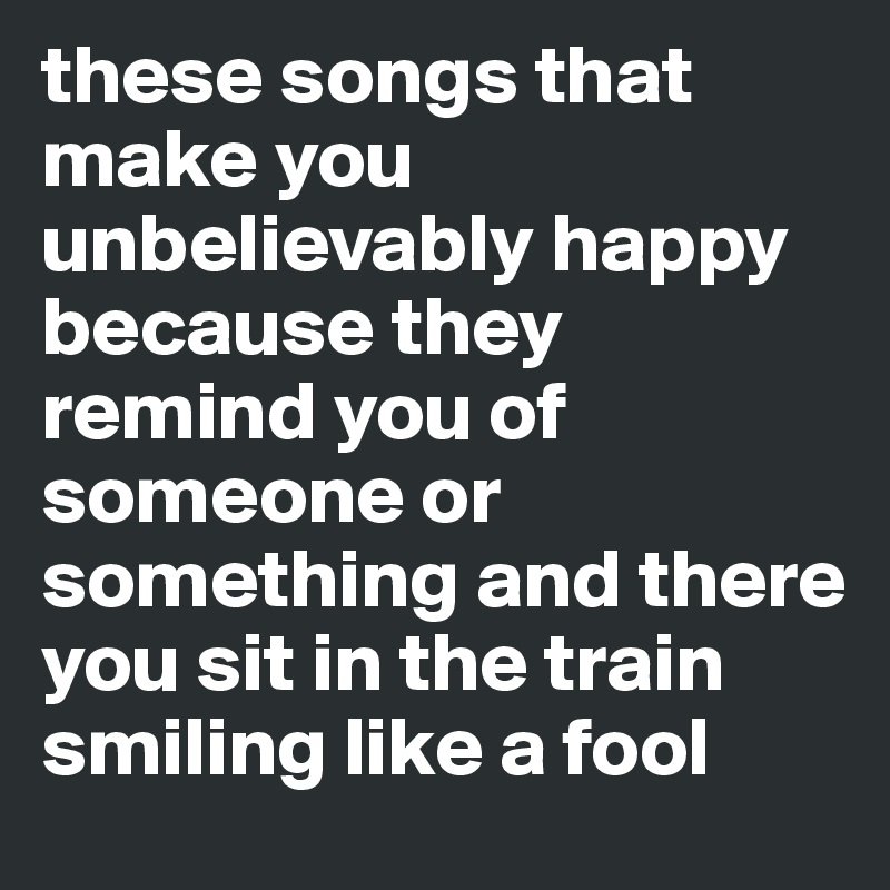 these songs that make you unbelievably happy because they remind you of someone or something and there you sit in the train smiling like a fool